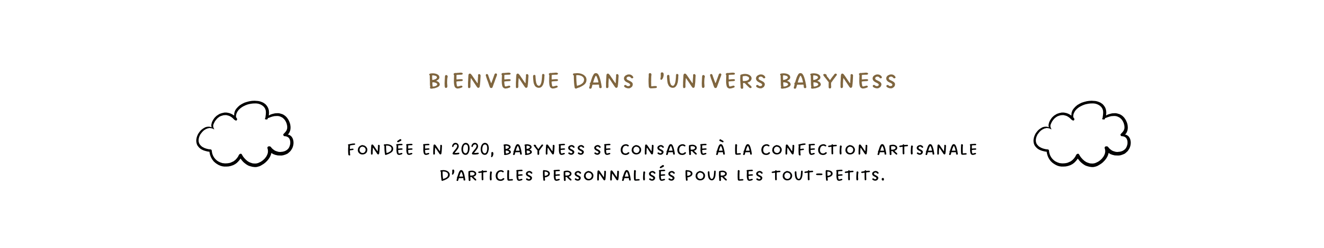 Bienvenue dans l'univers Babyness. Fondée en 2020, Babyness se consacre à la confection artisanale d'articles personnalisés pour les tout-petits.